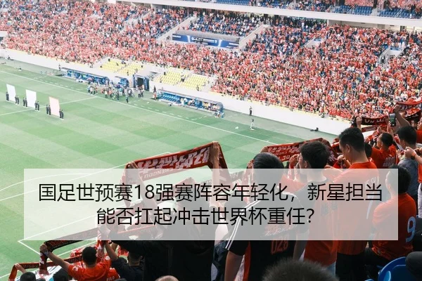 国足世预赛18强赛阵容年轻化，新星担当能否扛起冲击世界杯重任？