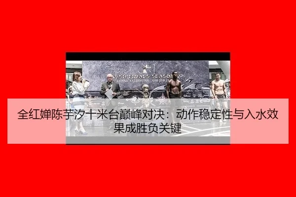 全红婵陈芋汐十米台巅峰对决：动作稳定性与入水效果成胜负关键